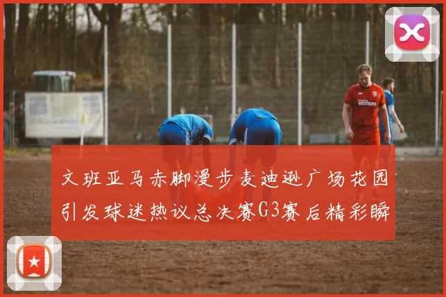 文班亚马赤脚漫步麦迪逊广场花园引发球迷热议总决赛G3赛后精彩瞬间