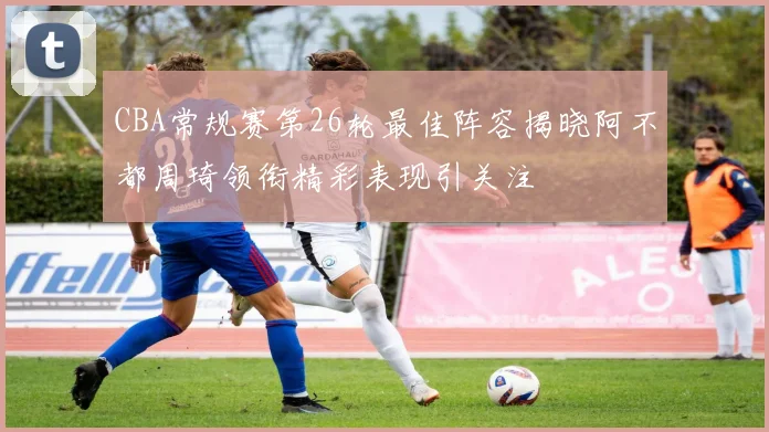 CBA常规赛第26轮最佳阵容揭晓阿不都周琦领衔精彩表现引关注