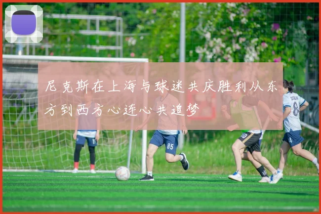 尼克斯在上海与球迷共庆胜利从东方到西方心连心共追梦