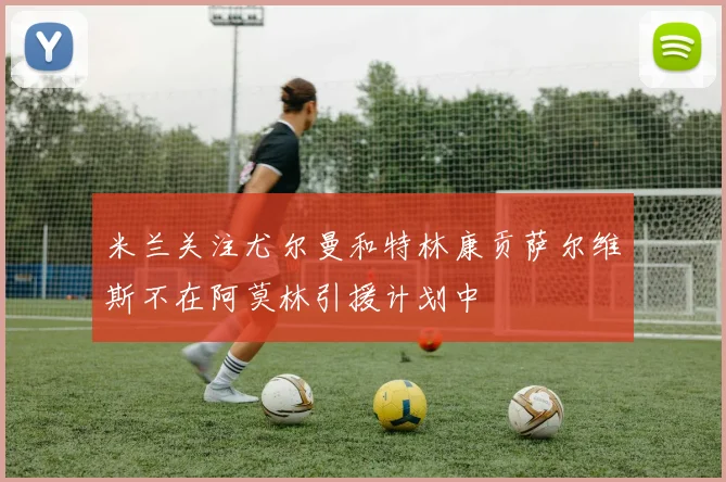 米兰关注尤尔曼和特林康贡萨尔维斯不在阿莫林引援计划中