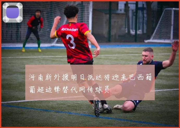 河南新外援明日抵达将迎来巴西籍葡超边锋替代网传球员