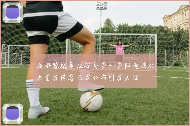成都蓉城希拉谷与贵州贵阳竞技对决首发阵容正式公布引发关注