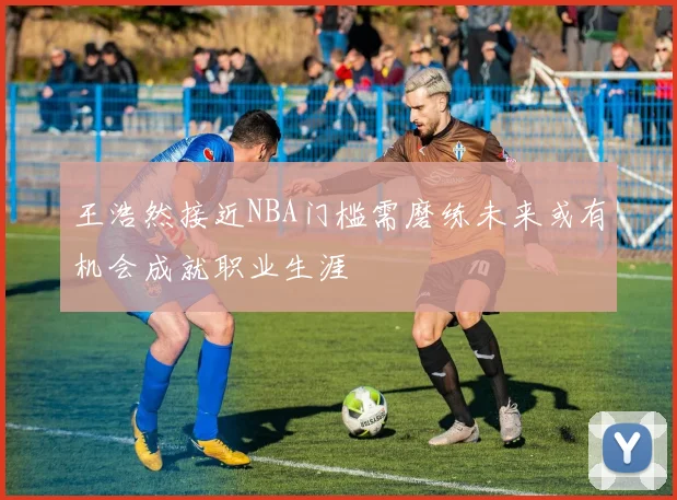王浩然接近NBA门槛需磨练未来或有机会成就职业生涯