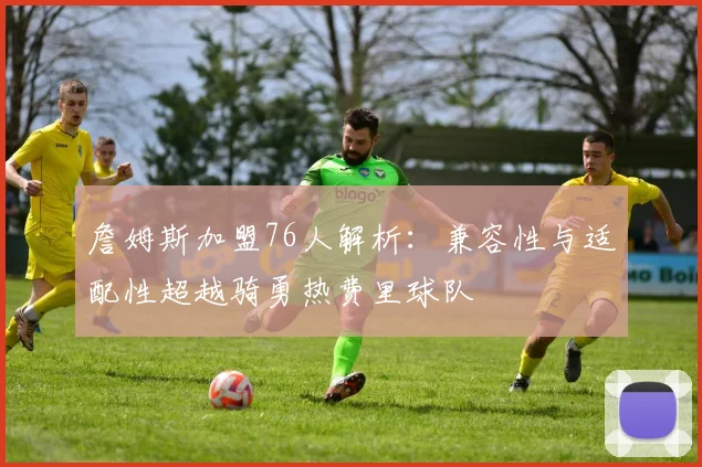 詹姆斯加盟76人解析：兼容性与适配性超越骑勇热费里球队