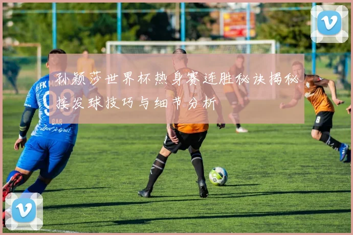 孙颖莎世界杯热身赛连胜秘诀揭秘接发球技巧与细节分析