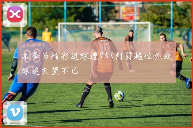 本泽马精彩进球遭VAR判罚越位无效球迷失望不已