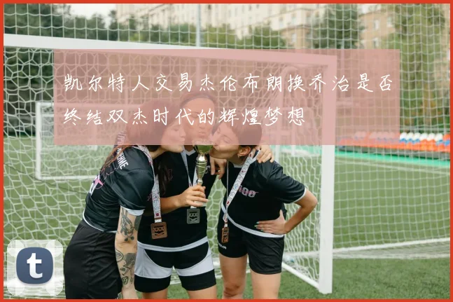 凯尔特人交易杰伦布朗换乔治是否终结双杰时代的辉煌梦想