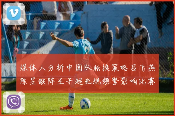 媒体人分析中国队轮换策略吕飞燕陈昱缺阵王子超犯规频繁影响比赛表现