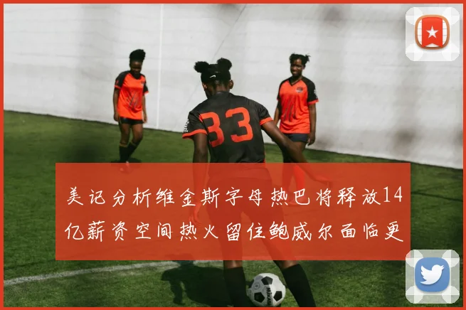 美记分析维金斯字母热巴将释放14亿薪资空间热火留住鲍威尔面临更大挑战