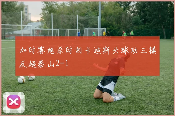 加时赛绝杀时刻卡迪斯头球助三镇反超泰山2-1