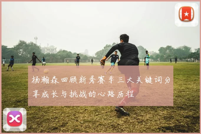 杨瀚森回顾新秀赛季三大关键词分享成长与挑战的心路历程