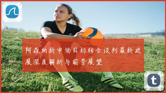 阿森纳新中场目标转会谈判最新进展深度解析与前景展望