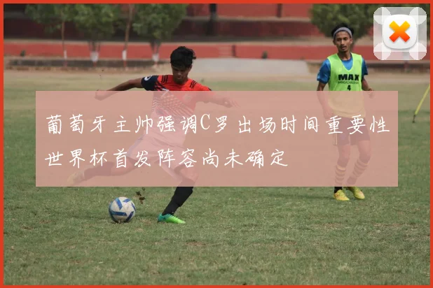 葡萄牙主帅强调C罗出场时间重要性世界杯首发阵容尚未确定