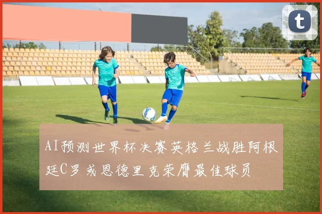 AI预测世界杯决赛英格兰战胜阿根廷C罗或恩德里克荣膺最佳球员