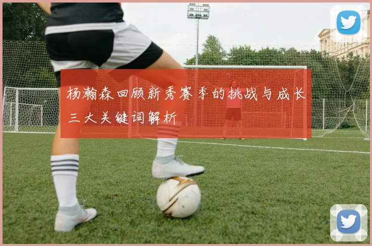杨瀚森回顾新秀赛季的挑战与成长三大关键词解析