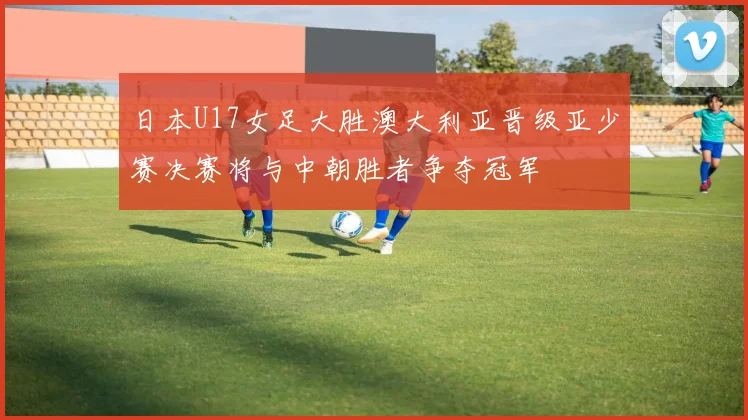 日本U17女足大胜澳大利亚晋级亚少赛决赛将与中朝胜者争夺冠军