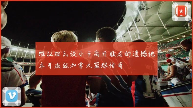 维拉纽瓦谈小卡离开猛龙的遗憾他本可成就加拿大篮球传奇