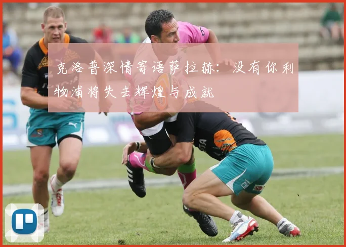 克洛普深情寄语萨拉赫：没有你利物浦将失去辉煌与成就