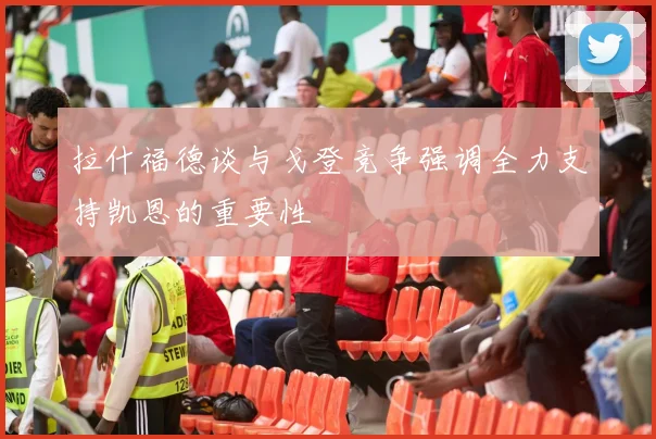 拉什福德谈与戈登竞争强调全力支持凯恩的重要性