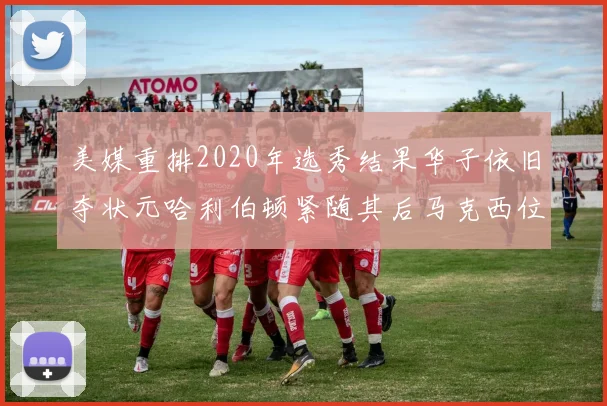美媒重排2020年选秀结果华子依旧夺状元哈利伯顿紧随其后马克西位列探花