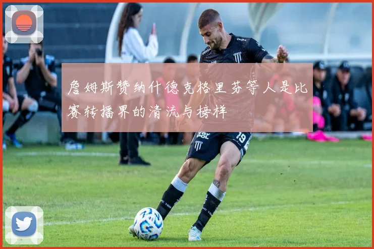 詹姆斯赞纳什德克格里芬等人是比赛转播界的清流与榜样