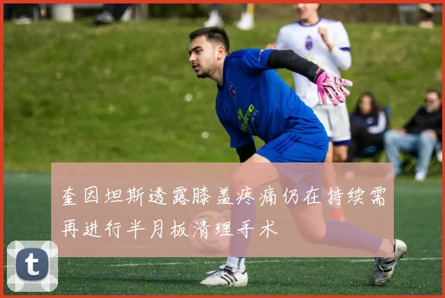 奎因坦斯透露膝盖疼痛仍在持续需再进行半月板清理手术
