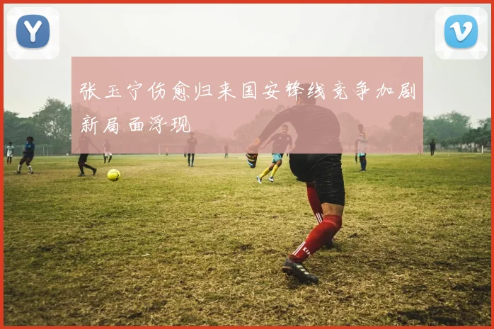 张玉宁伤愈归来国安锋线竞争加剧新局面浮现
