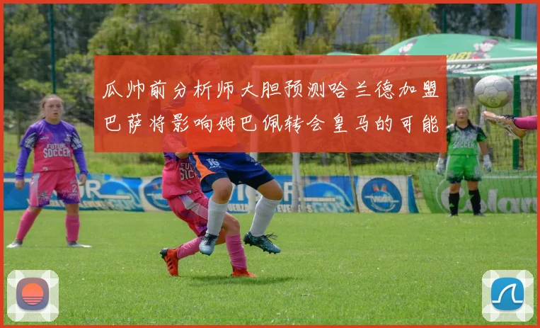 瓜帅前分析师大胆预测哈兰德加盟巴萨将影响姆巴佩转会皇马的可能性